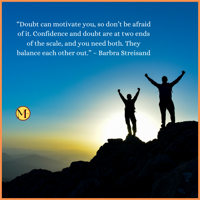  “Doubt can motivate you, so don’t be afraid of it. Confidence and doubt are at two ends of the scale, and you need both. They balance each other out.” – Barbra Streisand