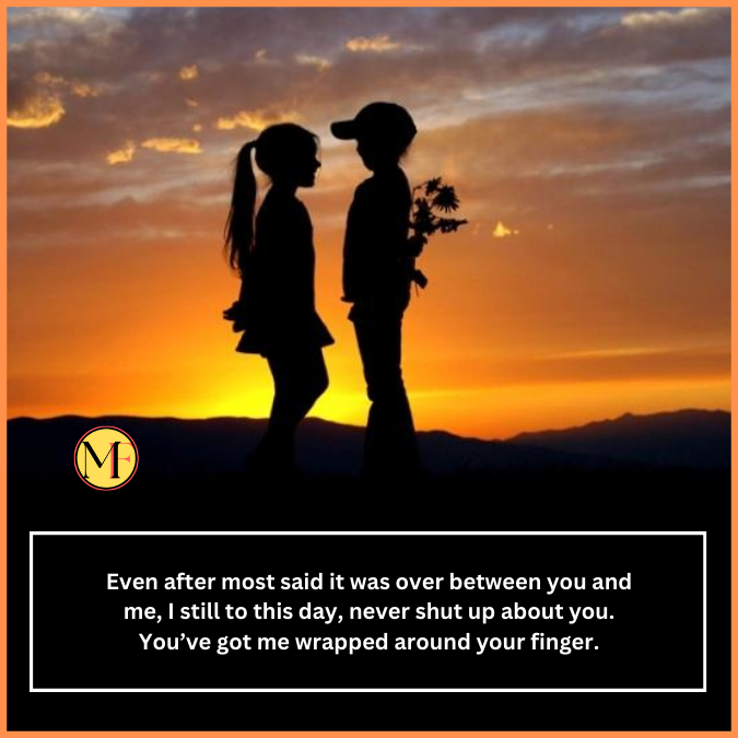 Even after most said it was over between you and me, I still to this day, never shut up about you. You’ve got me wrapped around your finger.