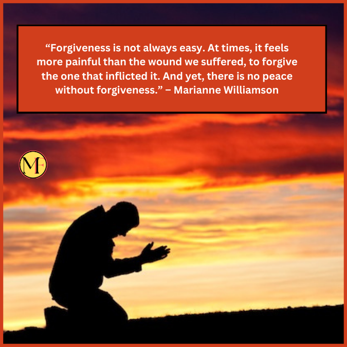 “Forgiveness is not always easy. At times, it feels more painful than the wound we suffered, to forgive the one that inflicted it. And yet, there is no peace without forgiveness.” – Marianne Williamson