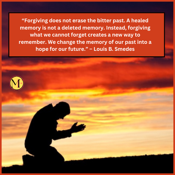 “Forgiving does not erase the bitter past. A healed memory is not a deleted memory. Instead, forgiving what we cannot forget creates a new way to remember. We change the memory of our past into a hope for our future.” – Louis B. Smedes