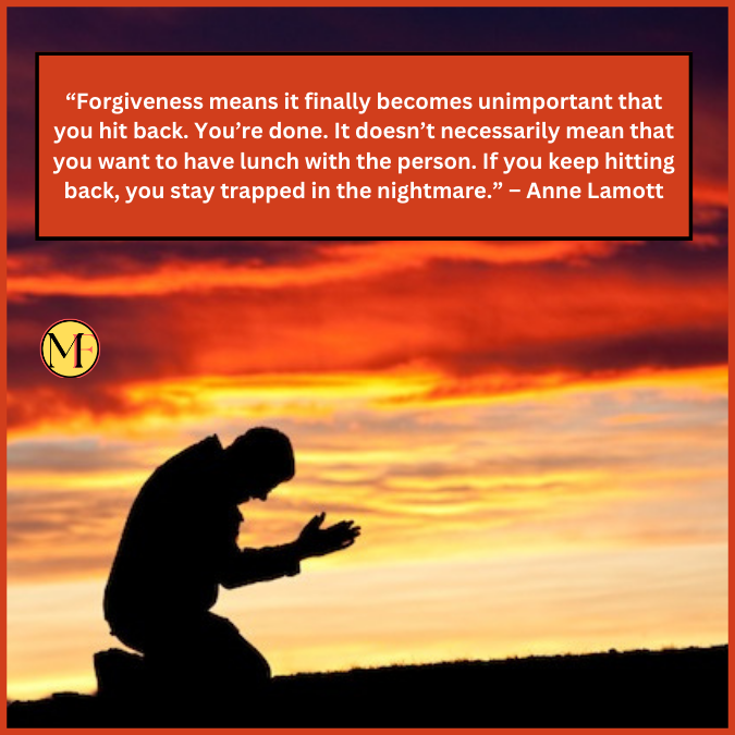 “Forgiveness means it finally becomes unimportant that you hit back. You’re done. It doesn’t necessarily mean that you want to have lunch with the person. If you keep hitting back, you stay trapped in the nightmare.” – Anne Lamott