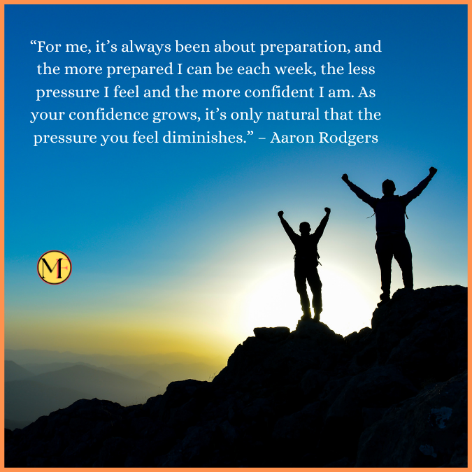  “For me, it’s always been about preparation, and the more prepared I can be each week, the less pressure I feel and the more confident I am. As your confidence grows, it’s only natural that the pressure you feel diminishes.” – Aaron Rodgers