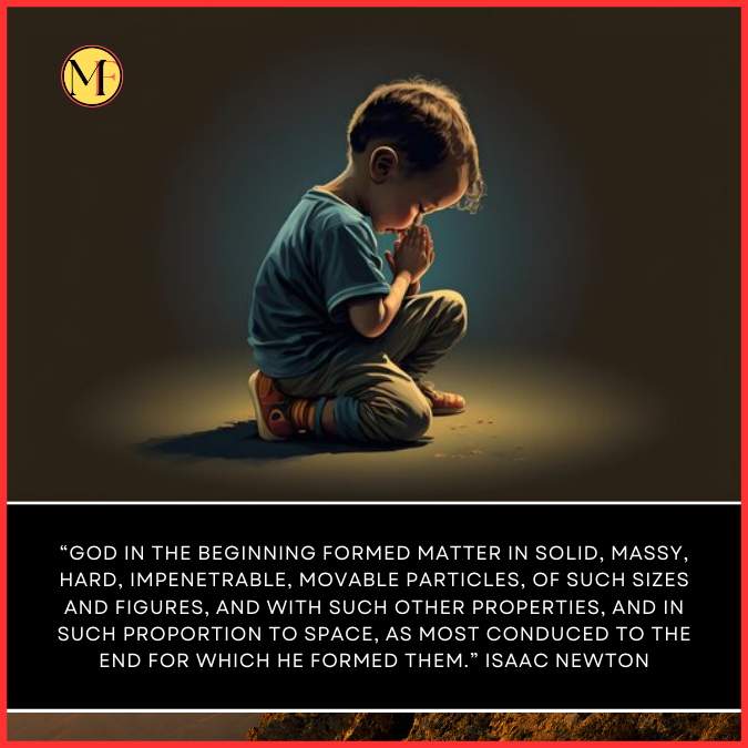 “God in the beginning formed matter in solid, massy, hard, impenetrable, movable particles, of such sizes and figures, and with such other properties, and in such proportion to space, as most conduced to the end for which he formed them.” Isaac Newton