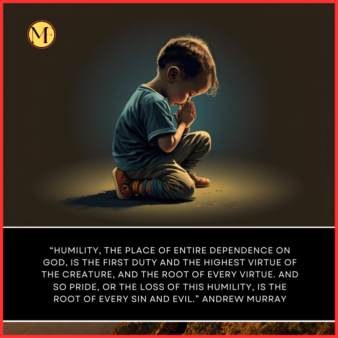  “Humility, the place of entire dependence on God, is the first duty and the highest virtue of the creature, and the root of every virtue. And so pride, or the loss of this humility, is the root of every sin and evil.” Andrew Murray