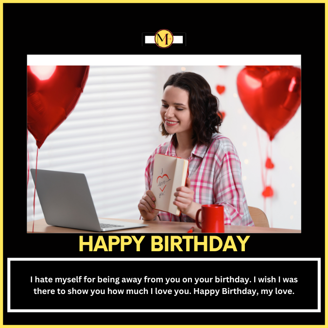 I hate myself for being away from you on your birthday. I wish I was there to show you how much I love you. Happy Birthday, my love.