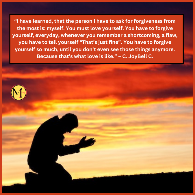 “I have learned, that the person I have to ask for forgiveness from the most is: myself. You must love yourself. You have to forgive yourself, everyday, whenever you remember a shortcoming, a flaw, you have to tell yourself “That’s just fine”. You have to forgive yourself so much, until you don’t even see those things anymore. Because that’s what love is like.” – C. JoyBell C.