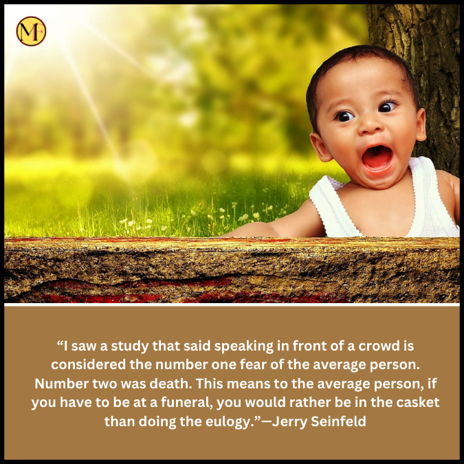  “I saw a study that said speaking in front of a crowd is considered the number one fear of the average person. Number two was death. This means to the average person, if you have to be at a funeral, you would rather be in the casket than doing the eulogy.”—Jerry Seinfeld