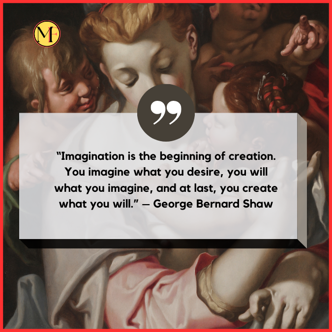 “Imagination is the beginning of creation. You imagine what you desire, you will what you imagine, and at last, you create what you will.” – George Bernard Shaw