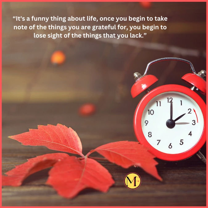 “It's a funny thing about life, once you begin to take note of the things you are grateful for, you begin to lose sight of the things that you lack.”