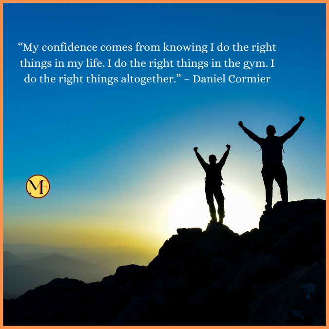 “My confidence comes from knowing I do the right things in my life. I do the right things in the gym. I do the right things altogether.” – Daniel Cormier