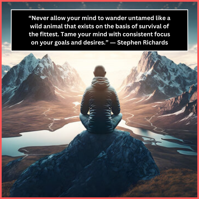 “Never allow your mind to wander untamed like a wild animal that exists on the basis of survival of the fittest. Tame your mind with consistent focus on your goals and desires.” ― Stephen Richards