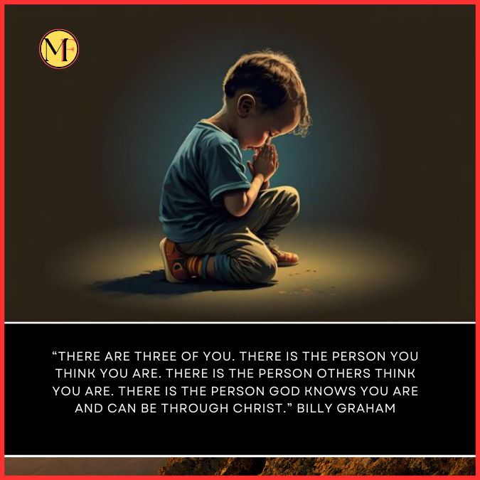  “There are three of you. There is the person you think you are. There is the person others think you are. There is the person God knows you are and can be through Christ.” Billy Graham