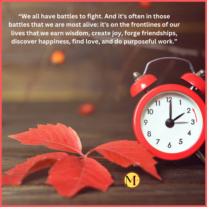 “We all have battles to fight. And it's often in those battles that we are most alive: it's on the frontlines of our lives that we earn wisdom, create joy, forge friendships, discover happiness, find love, and do purposeful work.”