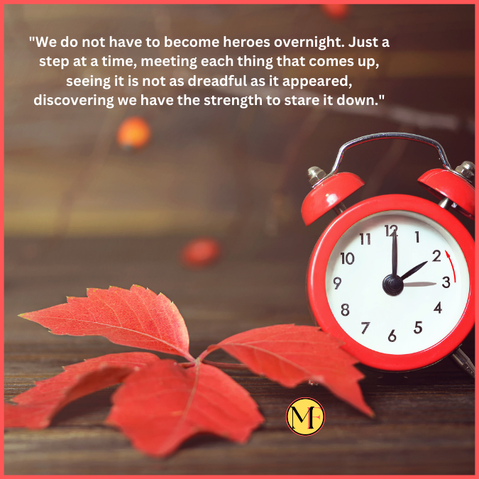 "We do not have to become heroes overnight. Just a step at a time, meeting each thing that comes up, seeing it is not as dreadful as it appeared, discovering we have the strength to stare it down."