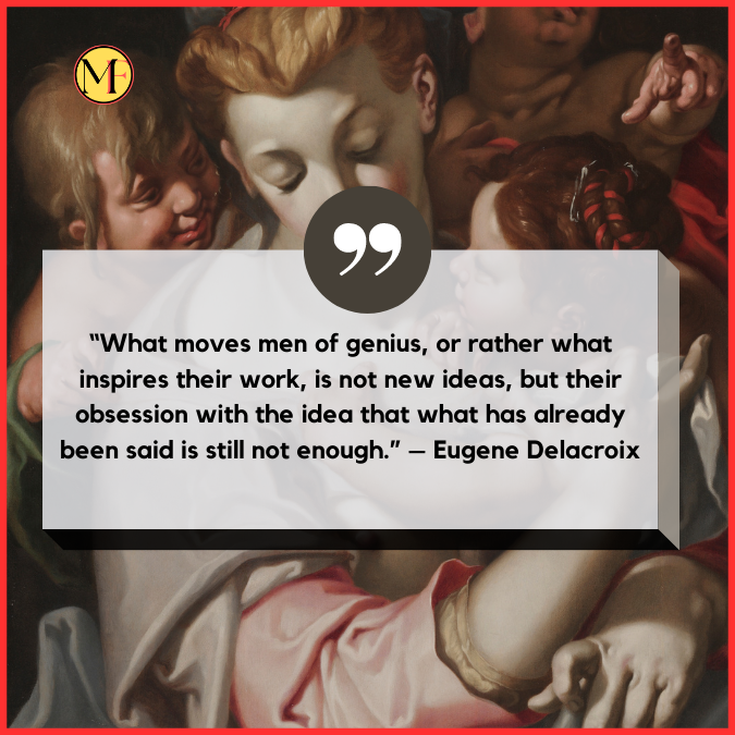 “What moves men of genius, or rather what inspires their work, is not new ideas, but their obsession with the idea that what has already been said is still not enough.” – Eugene Delacroix