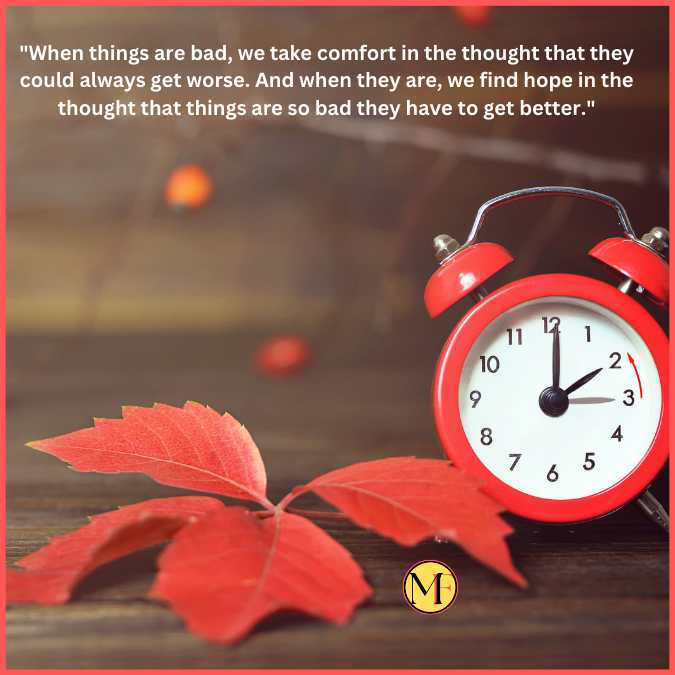 "When things are bad, we take comfort in the thought that they could always get worse. And when they are, we find hope in the thought that things are so bad they have to get better."