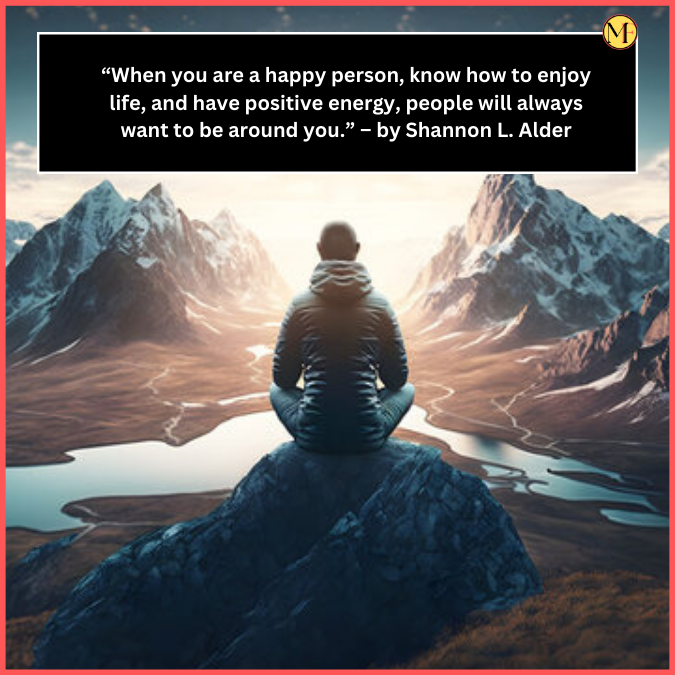   “When you are a happy person, know how to enjoy life, and have positive energy, people will always want to be around you.” – by Shannon L. Alder