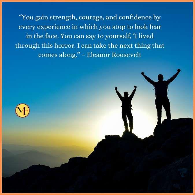 “You gain strength, courage, and confidence by every experience in which you stop to look fear in the face. You can say to yourself, ‘I lived through this horror. I can take the next thing that comes along.” – Eleanor Roosevelt